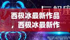 西极冰最新作品,西极冰最新作品,星座运势下的心灵启示