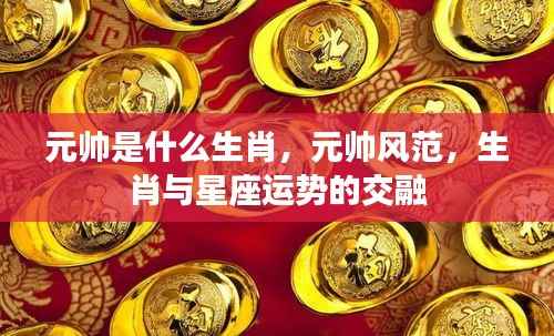 元帅生肖揭秘,风范与星座运势的交融