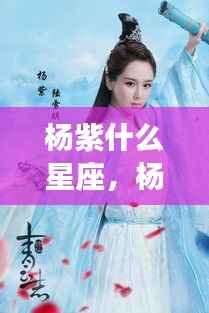 杨紫星座揭秘,探寻紫星闪耀的特质与运势解析