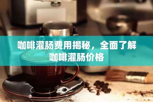 咖啡灌肠费用揭秘,全面了解咖啡灌肠价格