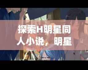 探索H明星同人小说,明星文学交融之美