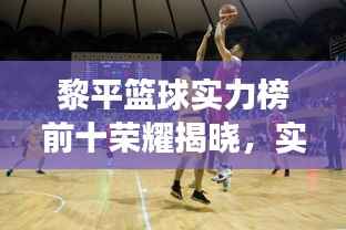 黎平篮球实力榜前十荣耀揭晓,实力见证的辉煌时刻!