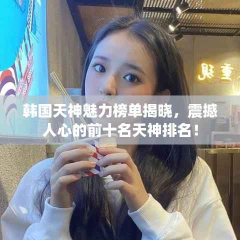 韩国天神魅力榜单揭晓,震撼人心的前十名天神排名!