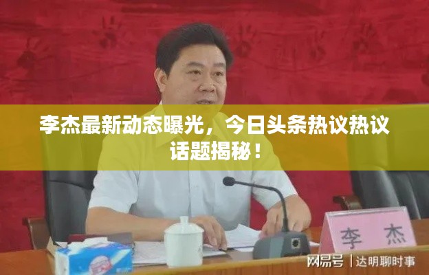 李杰最新动态曝光,今日头条热议热议话题揭秘!