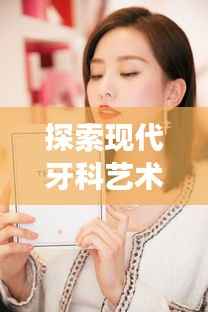 探索现代牙科艺术魅力,9D全瓷明星牙,绽放你的笑容魅力