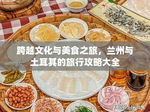 跨越文化与美食之旅,兰州与土耳其的旅行攻略大全